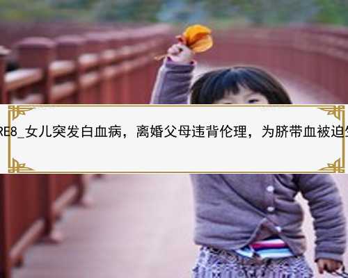 广州代孕中心哪里安全|umRE8_女儿突发白血病，离婚父母违背伦理，为脐带血被