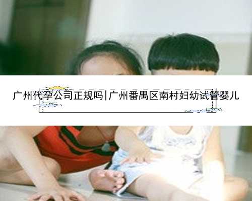 广州代孕公司正规吗|广州番禺区南村妇幼试管婴儿
