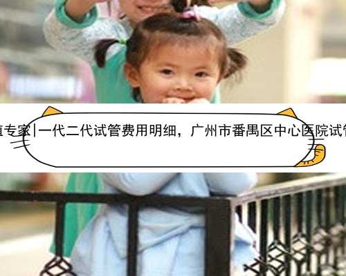 广州代孕生殖专家|一代二代试管费用明细，广州市番禺区中心医院试管婴儿费