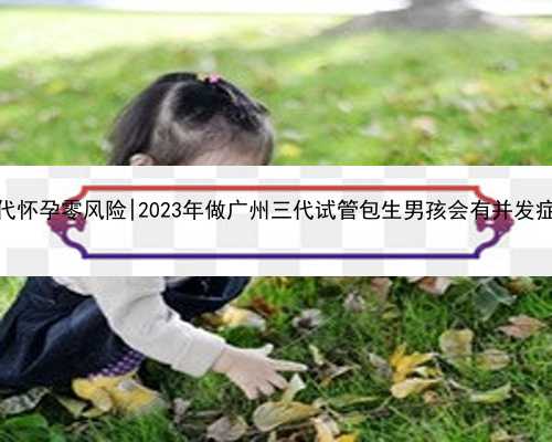 广州代怀孕零风险|2023年做广州三代试管包生男孩会有并发症吗？